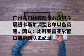 关于广州队门线救险备战荷甲今晨纽卡斯尔调整名单以备英超，网友：比利亚雷亚尔窗口期刷新队史纪录的信息
