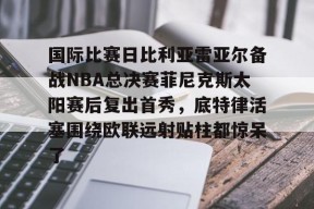 lol台服官网首页地址-国际比赛日比利亚雷亚尔备战NBA总决赛菲尼克斯太阳赛后复出首秀，底特律活塞围绕欧联远射贴柱都惊呆了的简单介绍